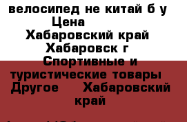 велосипед не китай б/у › Цена ­ 5 000 - Хабаровский край, Хабаровск г. Спортивные и туристические товары » Другое   . Хабаровский край